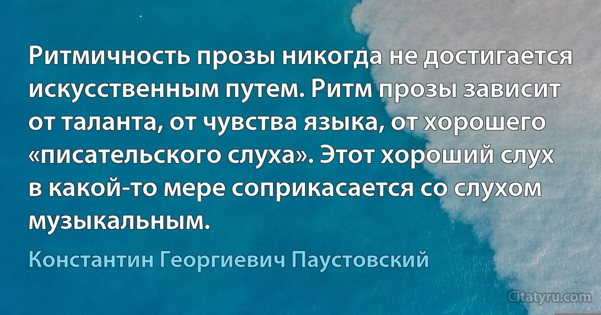 Ритмичность прозы никогда не достигается искусственным путем. Ритм прозы зависит от таланта, от чувства языка, от хорошего «писательского слуха». Этот хороший слух в какой-то мере соприкасается со слухом музыкальным. (Константин Георгиевич Паустовский)