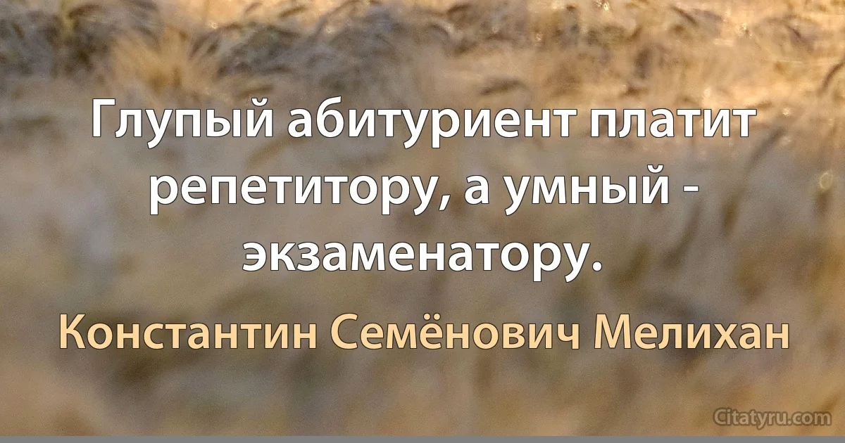 Глупый абитуриент платит репетитору, а умный - экзаменатору. (Константин Семёнович Мелихан)