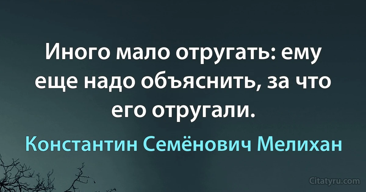 Иного мало отругать: ему еще надо объяснить, за что его отругали. (Константин Семёнович Мелихан)