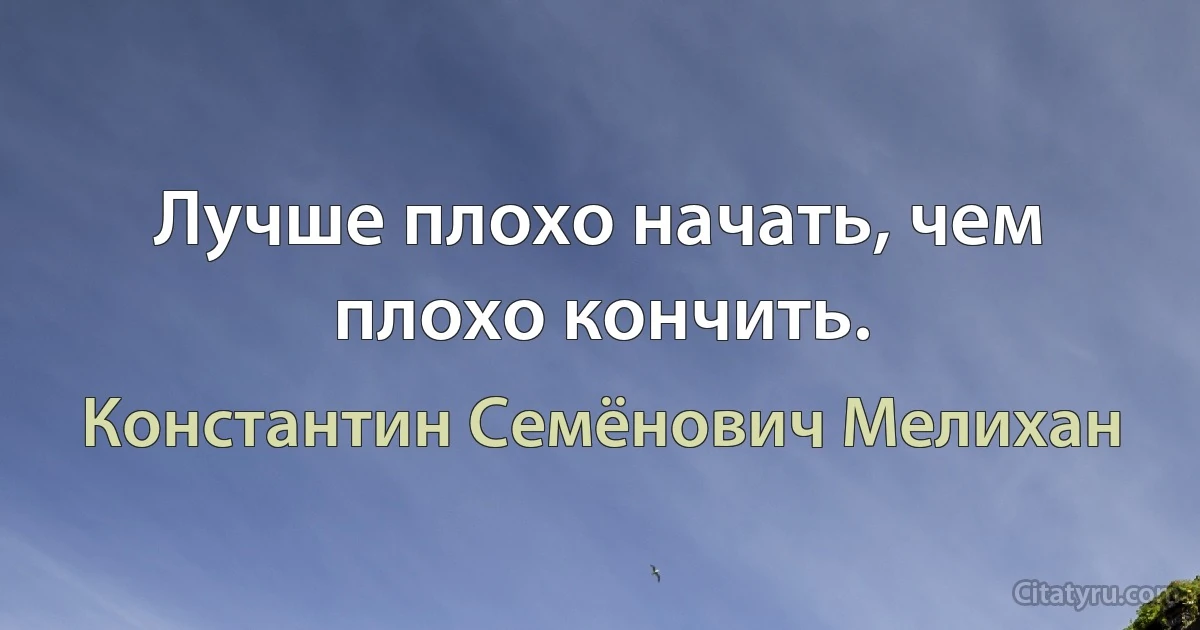 Лучше плохо начать, чем плохо кончить. (Константин Семёнович Мелихан)