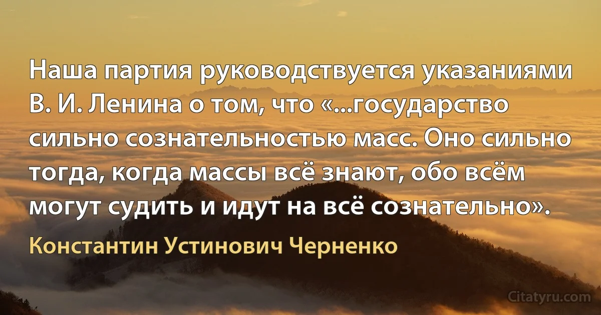 Наша партия руководствуется указаниями В. И. Ленина о том, что «...государство сильно сознательностью масс. Оно сильно тогда, когда массы всё знают, обо всём могут судить и идут на всё сознательно». (Константин Устинович Черненко)