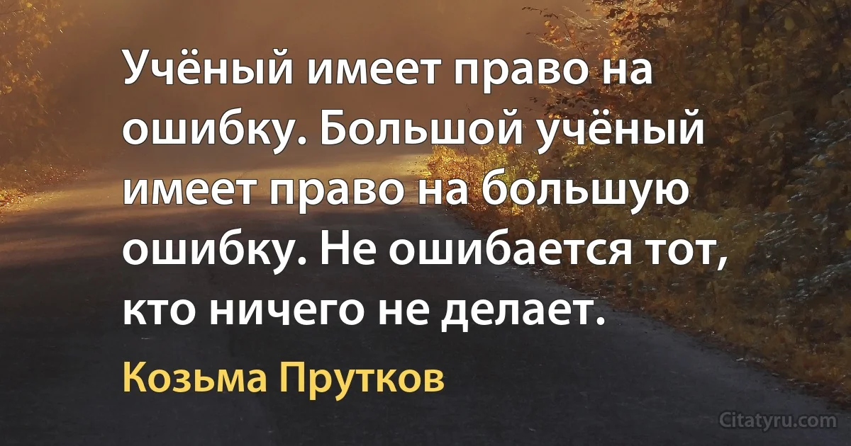 Учёный имеет право на ошибку. Большой учёный имеет право на большую ошибку. Не ошибается тот, кто ничего не делает. (Козьма Прутков)