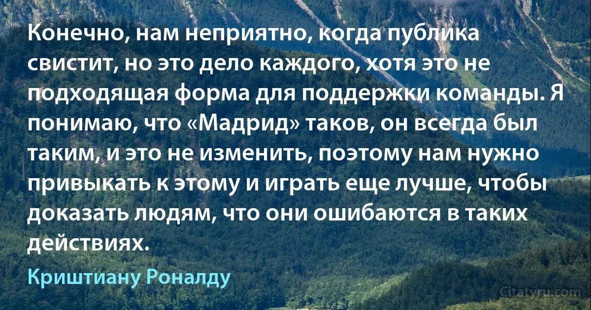 Конечно, нам неприятно, когда публика свистит, но это дело каждого, хотя это не подходящая форма для поддержки команды. Я понимаю, что «Мадрид» таков, он всегда был таким, и это не изменить, поэтому нам нужно привыкать к этому и играть еще лучше, чтобы доказать людям, что они ошибаются в таких действиях. (Криштиану Роналду)