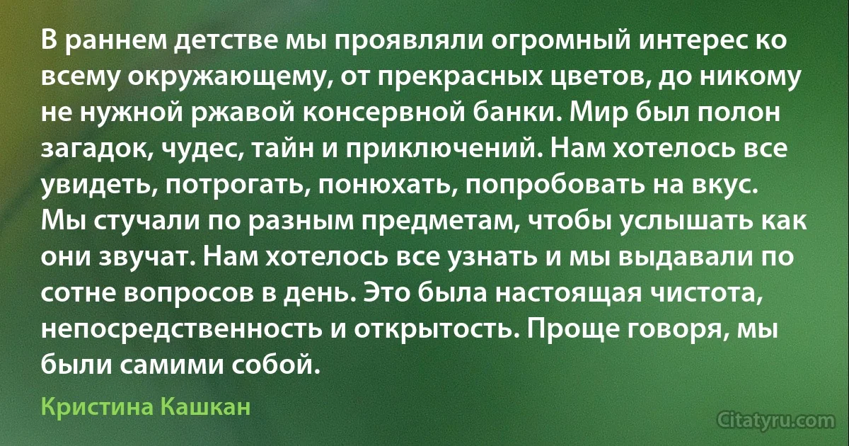 В раннем детстве мы проявляли огромный интерес ко всему окружающему, от прекрасных цветов, до никому не нужной ржавой консервной банки. Мир был полон загадок, чудес, тайн и приключений. Нам хотелось все увидеть, потрогать, понюхать, попробовать на вкус. Мы стучали по разным предметам, чтобы услышать как они звучат. Нам хотелось все узнать и мы выдавали по сотне вопросов в день. Это была настоящая чистота, непосредственность и открытость. Проще говоря, мы были самими собой. (Кристина Кашкан)