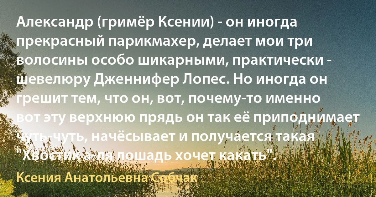 Александр (гримёр Ксении) - он иногда прекрасный парикмахер, делает мои три волосины особо шикарными, практически - шевелюру Дженнифер Лопес. Но иногда он грешит тем, что он, вот, почему-то именно вот эту верхнюю прядь он так её приподнимает чуть-чуть, начёсывает и получается такая "Хвостик а-ля лошадь хочет какать". (Ксения Анатольевна Собчак)