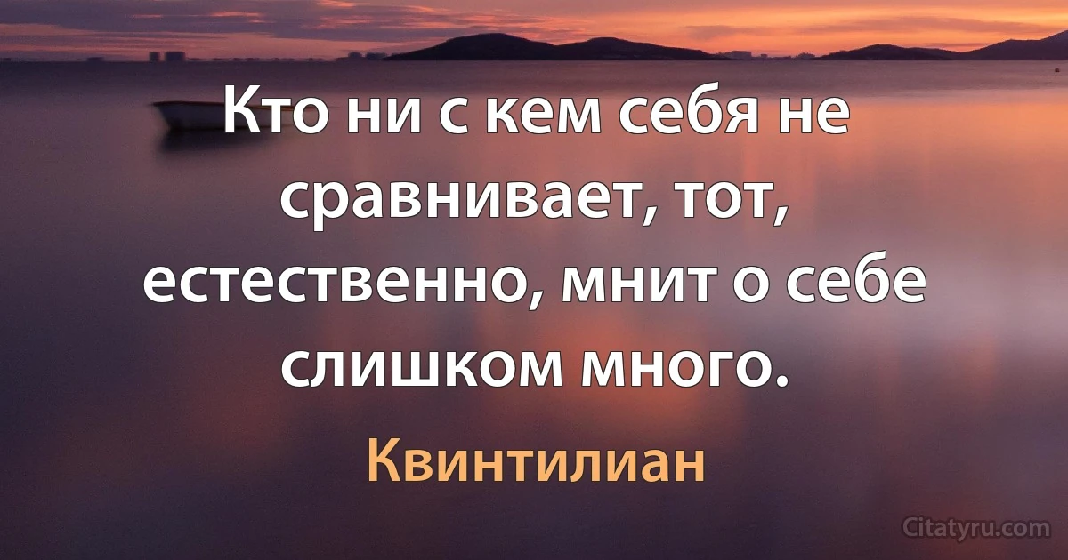 Кто ни с кем себя не сравнивает, тот, естественно, мнит о себе слишком много. (Квинтилиан)