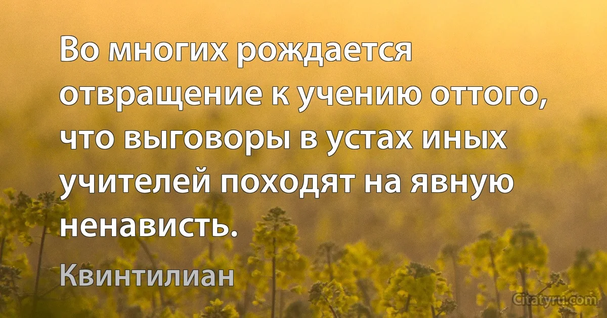 Во многих рождается отвращение к учению оттого, что выговоры в устах иных учителей походят на явную ненависть. (Квинтилиан)