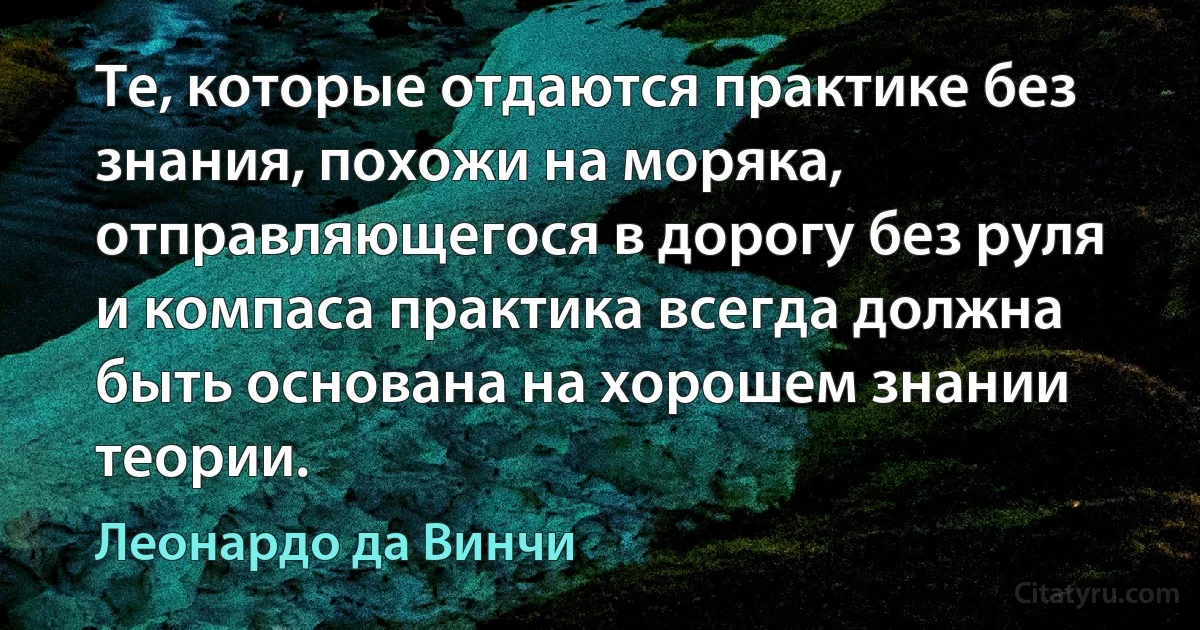 Те, которые отдаются практике без знания, похожи на моряка, отправляющегося в дорогу без руля и компаса практика всегда должна быть основана на хорошем знании теории. (Леонардо да Винчи)