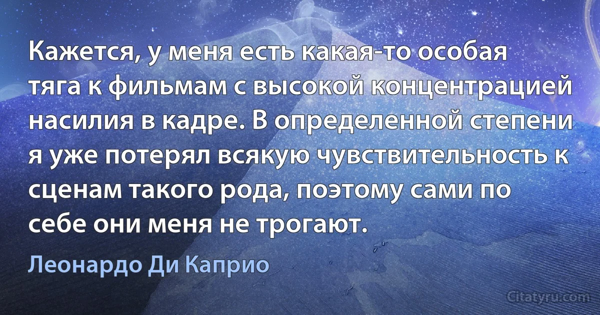 Кажется, у меня есть какая-то особая тяга к фильмам с высокой концентрацией насилия в кадре. В определенной степени я уже потерял всякую чувствительность к сценам такого рода, поэтому сами по себе они меня не трогают. (Леонардо Ди Каприо)