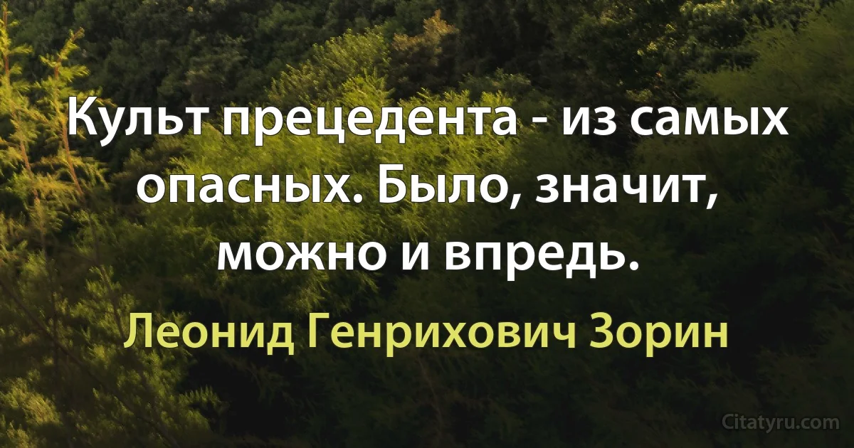 Культ прецедента - из самых опасных. Было, значит, можно и впредь. (Леонид Генрихович Зорин)