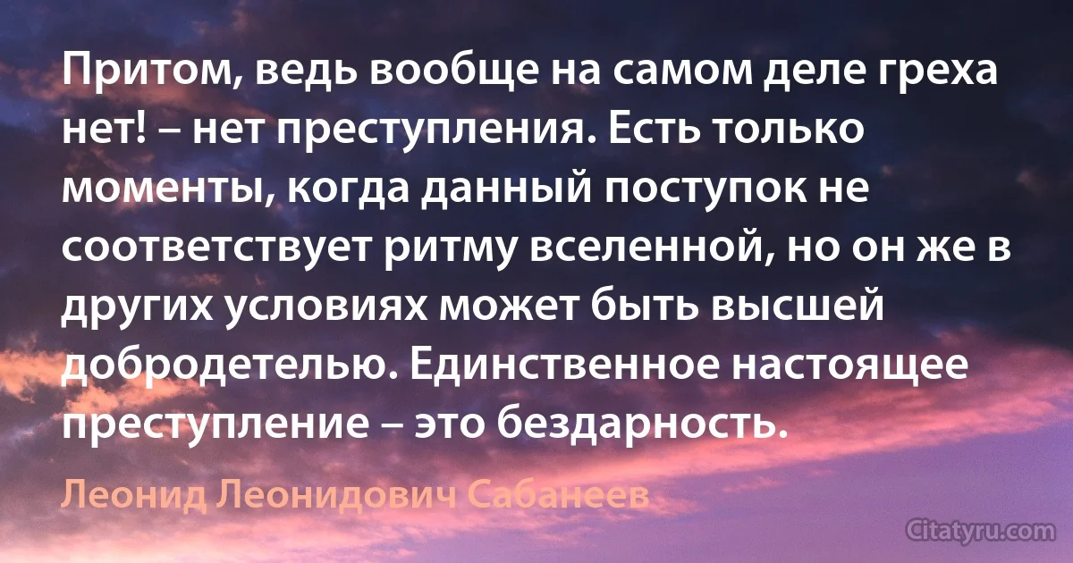 Притом, ведь вообще на самом деле греха нет! – нет преступления. Есть только моменты, когда данный поступок не соответствует ритму вселенной, но он же в других условиях может быть высшей добродетелью. Единственное настоящее преступление – это бездарность. (Леонид Леонидович Сабанеев)