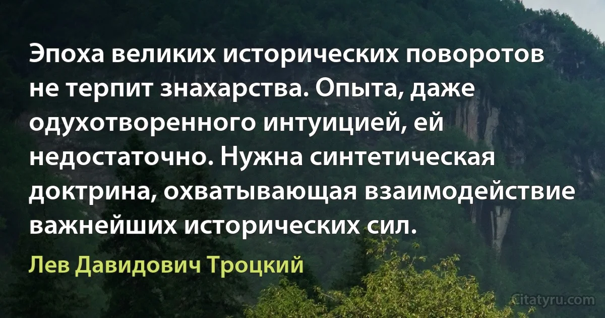 Эпоха великих исторических поворотов не терпит знахарства. Опыта, даже одухотворенного интуицией, ей недостаточно. Нужна синтетическая доктрина, охватывающая взаимодействие важнейших исторических сил. (Лев Давидович Троцкий)