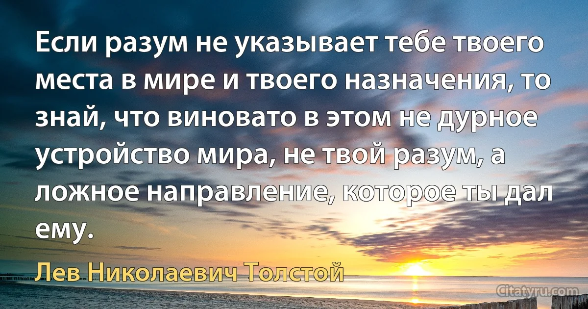 Если разум не указывает тебе твоего места в мире и твоего назначения, то знай, что виновато в этом не дурное устройство мира, не твой разум, а ложное направление, которое ты дал ему. (Лев Николаевич Толстой)