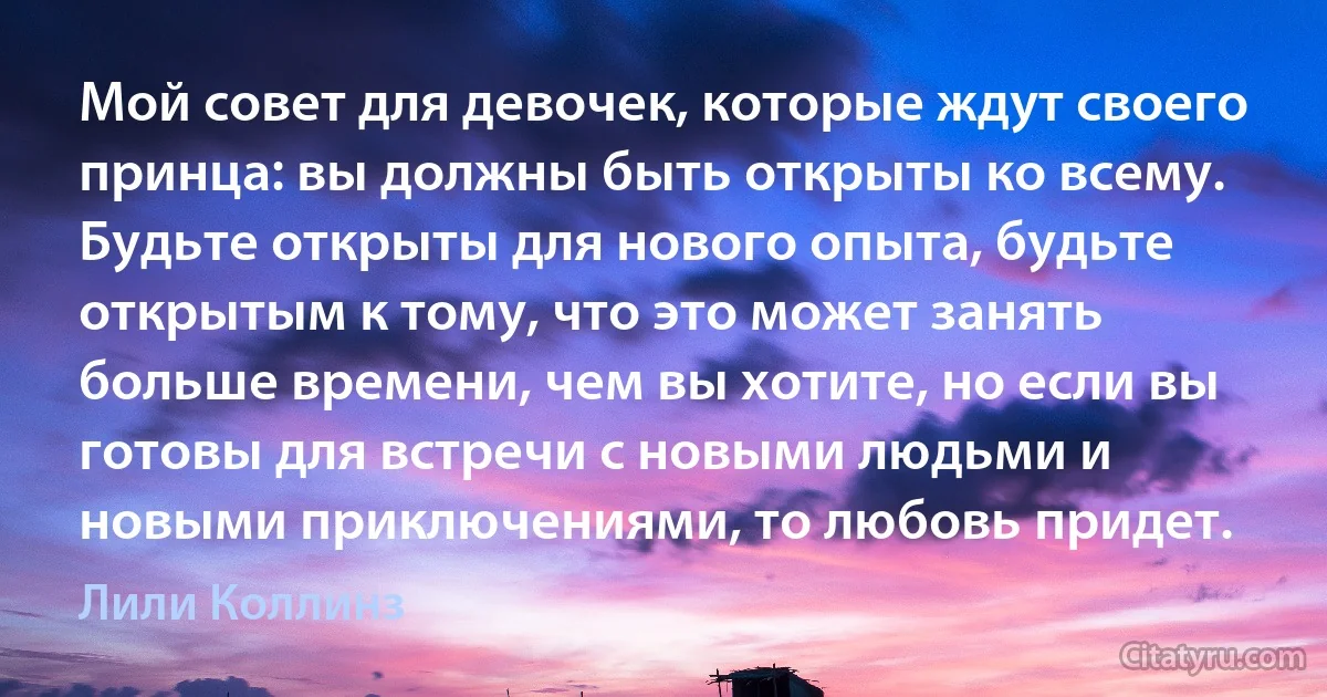 Мой совет для девочек, которые ждут своего принца: вы должны быть открыты ко всему. Будьте открыты для нового опыта, будьте открытым к тому, что это может занять больше времени, чем вы хотите, но если вы готовы для встречи с новыми людьми и новыми приключениями, то любовь придет. (Лили Коллинз)