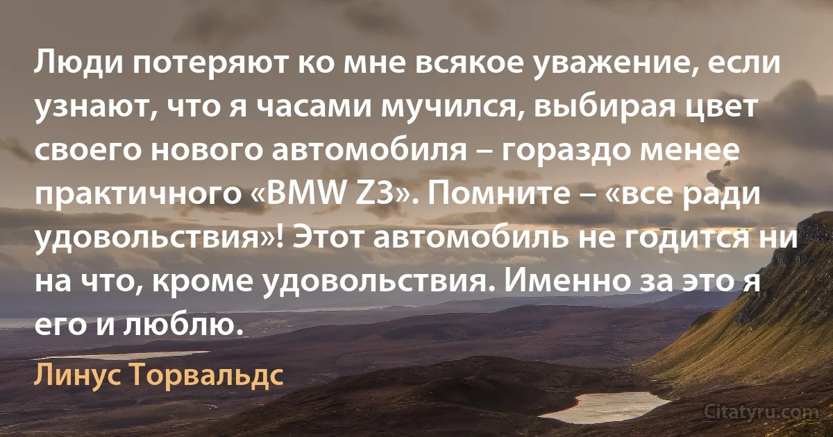 Люди потеряют ко мне всякое уважение, если узнают, что я часами мучился, выбирая цвет своего нового автомобиля – гораздо менее практичного «BMW Z3». Помните – «все ради удовольствия»! Этот автомобиль не годится ни на что, кроме удовольствия. Именно за это я его и люблю. (Линус Торвальдс)