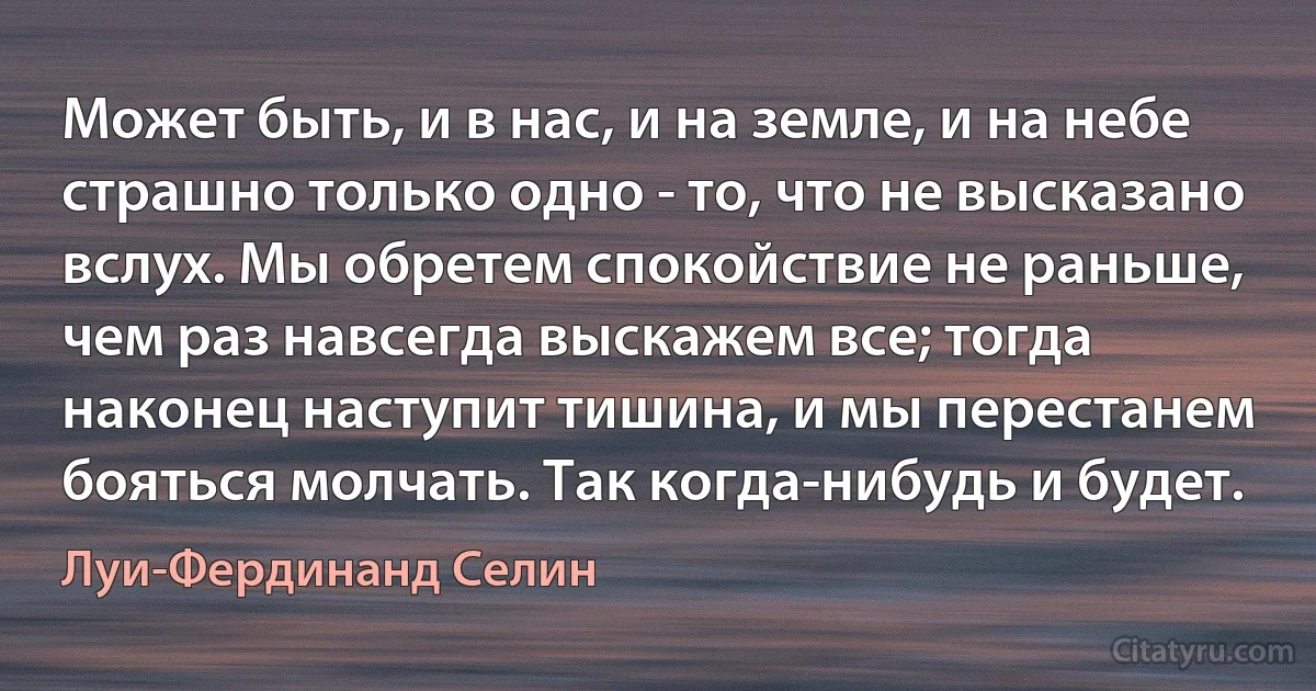 Может быть, и в нас, и на земле, и на небе страшно только одно - то, что не высказано вслух. Мы обретем спокойствие не раньше, чем раз навсегда выскажем все; тогда наконец наступит тишина, и мы перестанем бояться молчать. Так когда-нибудь и будет. (Луи-Фердинанд Селин)