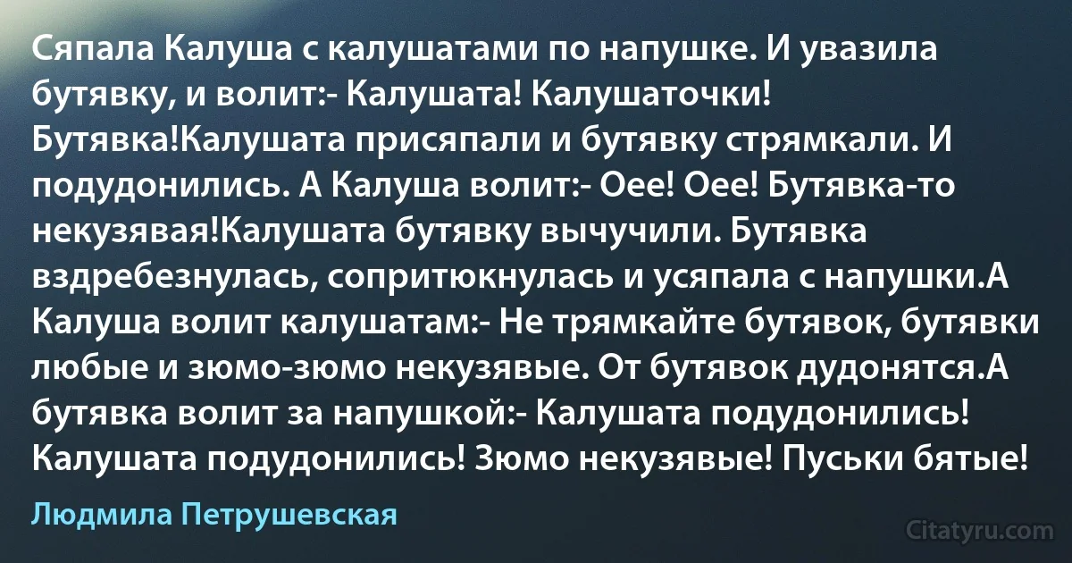 Сяпала Калуша с калушатами по напушке. И увазила бутявку, и волит:- Калушата! Калушаточки! Бутявка!Калушата присяпали и бутявку стрямкали. И подудонились. А Калуша волит:- Оее! Оее! Бутявка-то некузявая!Калушатa бутявку вычучили. Бутявка вздребезнулась, сопритюкнулась и усяпала с напушки.А Калуша волит калушатам:- Не трямкайте бутявок, бутявки любые и зюмо-зюмо некузявые. От бутявок дудонятся.А бутявка волит за напушкой:- Калушата подудонились! Калушата подудонились! Зюмо некузявые! Пуськи бятые! (Людмила Петрушевская)