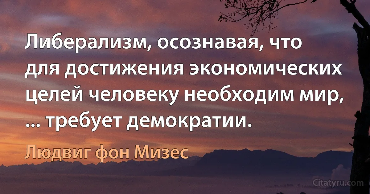 Либерализм, осознавая, что для достижения экономических целей человеку необходим мир, ... требует демократии. (Людвиг фон Мизес)