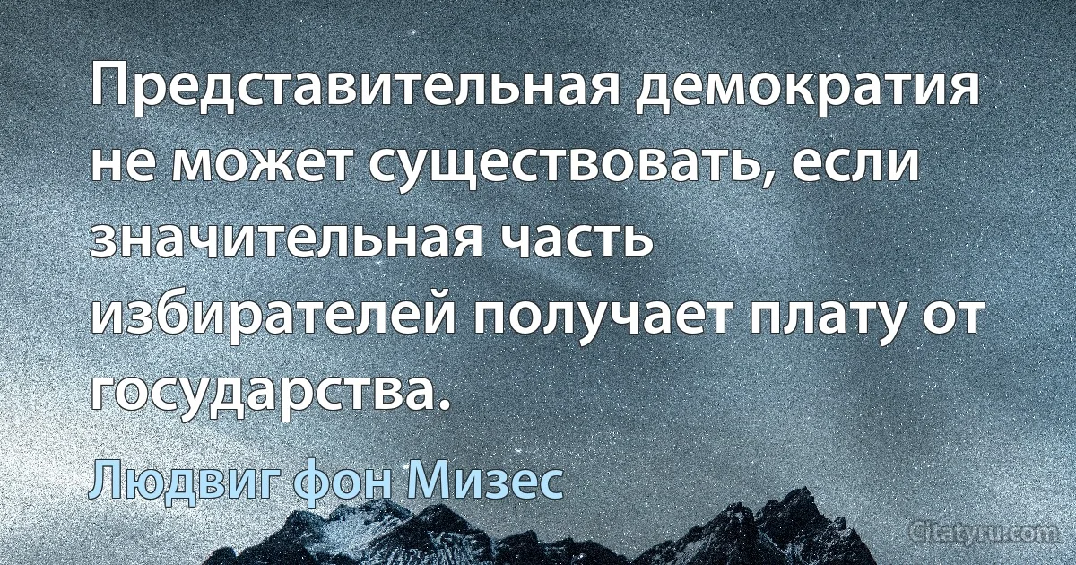 Представительная демократия не может существовать, если значительная часть избирателей получает плату от государства. (Людвиг фон Мизес)