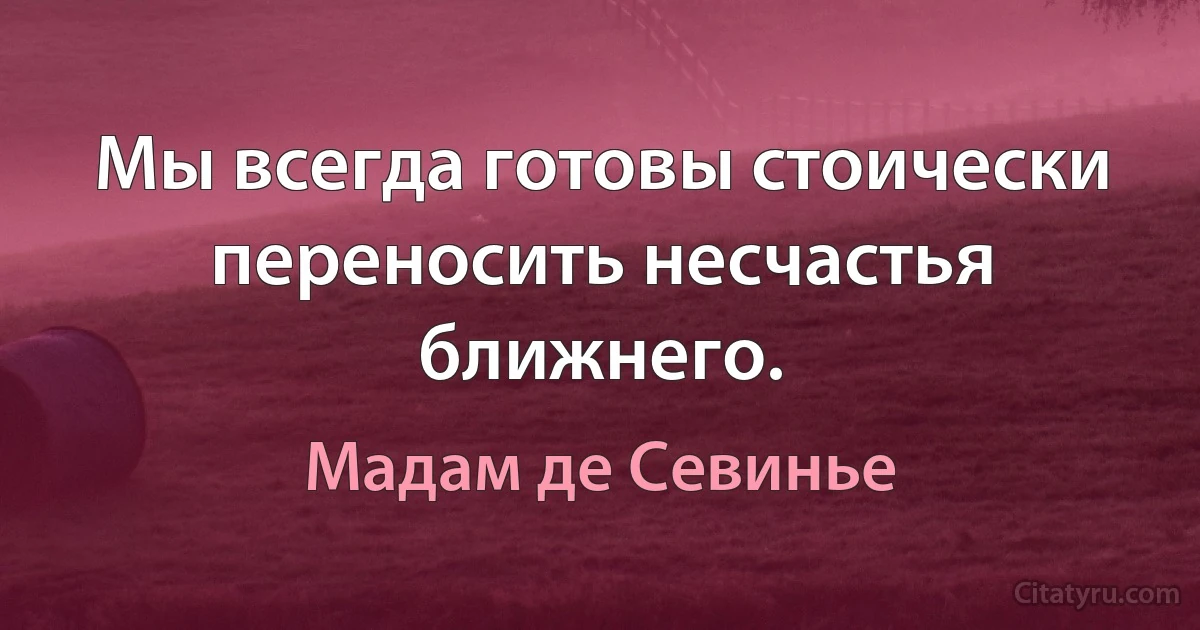 Мы всегда готовы стоически переносить несчастья ближнего. (Мадам де Севинье)