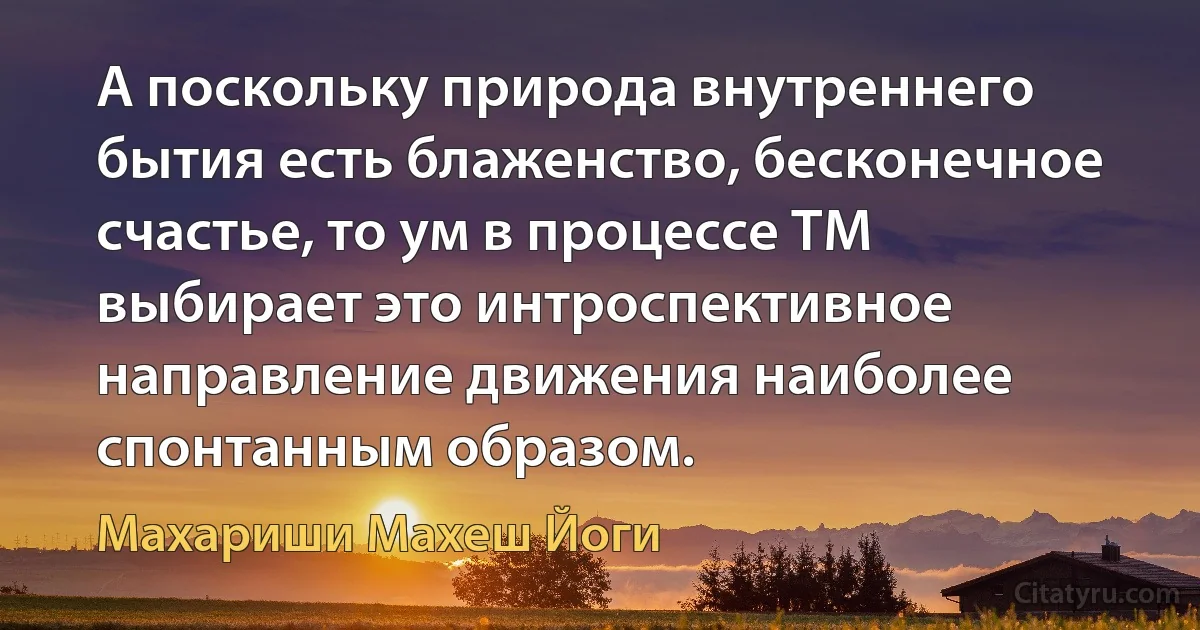 А поскольку природа внутреннего бытия есть блаженство, бесконечное счастье, то ум в процессе ТМ выбирает это интроспективное направление движения наиболее спонтанным образом. (Махариши Махеш Йоги)