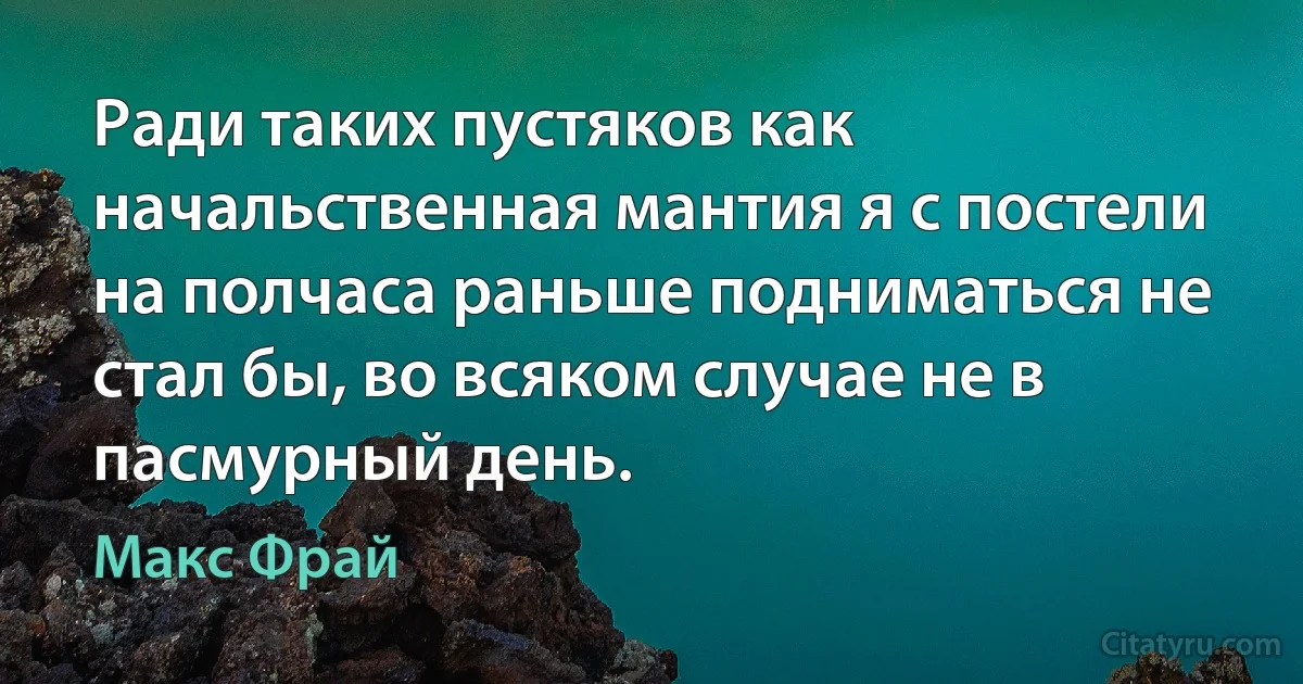 Ради таких пустяков как начальственная мантия я с постели на полчаса раньше подниматься не стал бы, во всяком случае не в пасмурный день. (Макс Фрай)