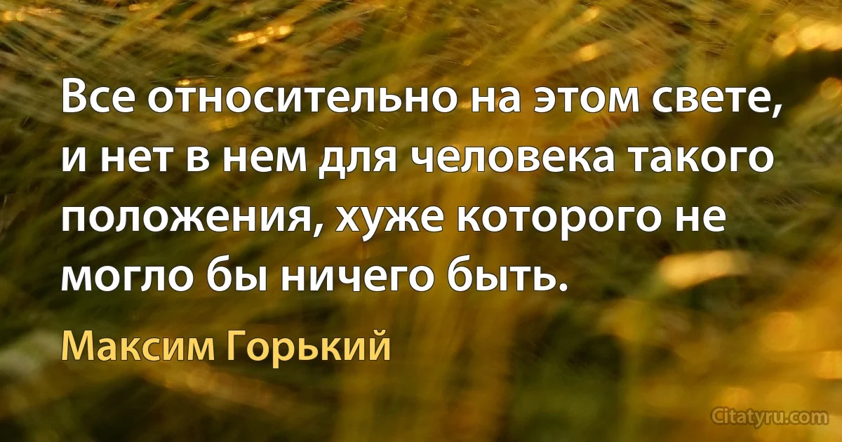 Все относительно на этом свете, и нет в нем для человека такого положения, хуже которого не могло бы ничего быть. (Максим Горький)