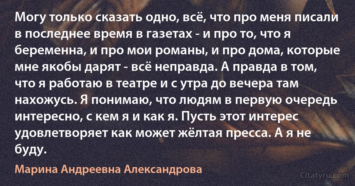 Могу только сказать одно, всё, что про меня писали в последнее время в газетах - и про то, что я беременна, и про мои романы, и про дома, которые мне якобы дарят - всё неправда. А правда в том, что я работаю в театре и с утра до вечера там нахожусь. Я понимаю, что людям в первую очередь интересно, с кем я и как я. Пусть этот интерес удовлетворяет как может жёлтая пресса. А я не буду. (Марина Андреевна Александрова)