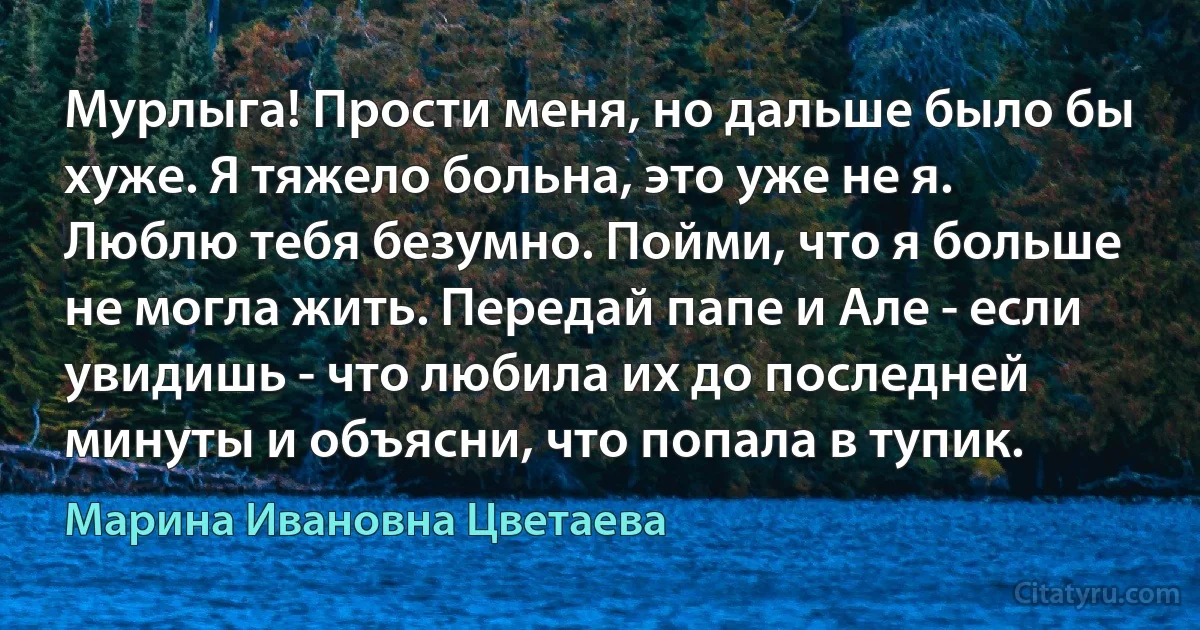 Мурлыга! Прости меня, но дальше было бы хуже. Я тяжело больна, это уже не я. Люблю тебя безумно. Пойми, что я больше не могла жить. Передай папе и Але - если увидишь - что любила их до последней минуты и объясни, что попала в тупик. (Марина Ивановна Цветаева)