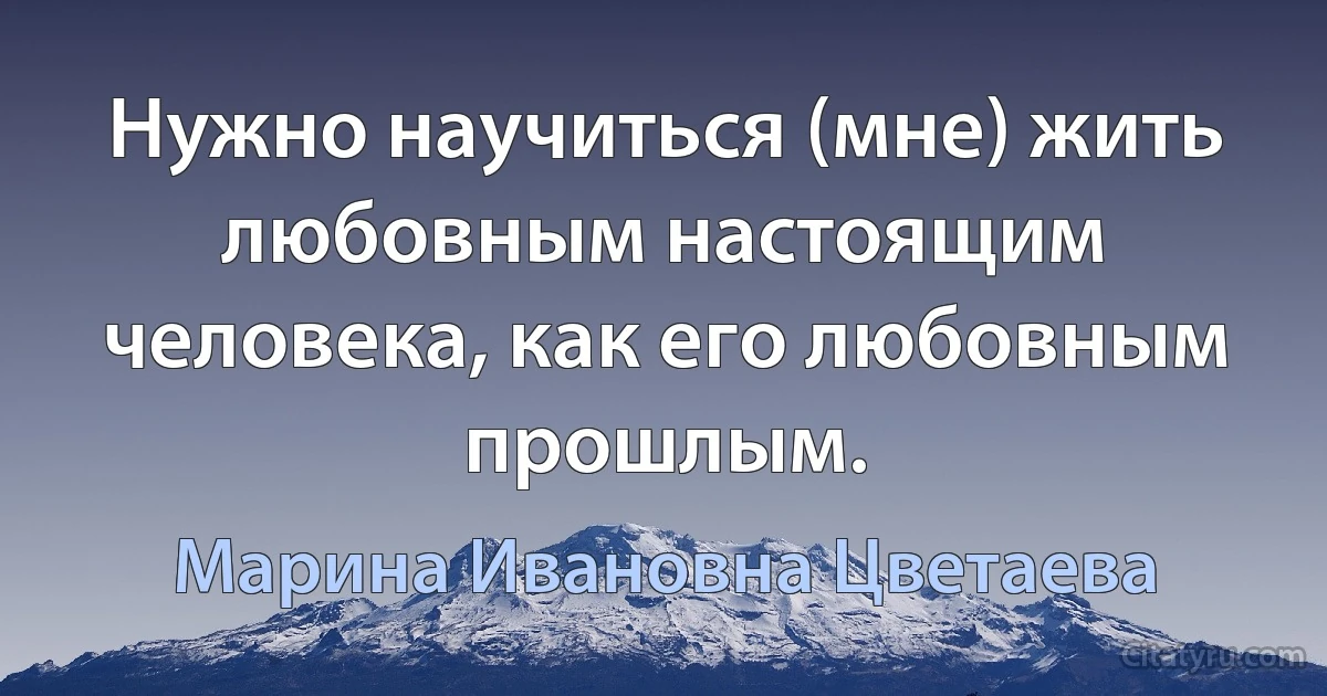 Нужно научиться (мне) жить любовным настоящим человека, как его любовным прошлым. (Марина Ивановна Цветаева)