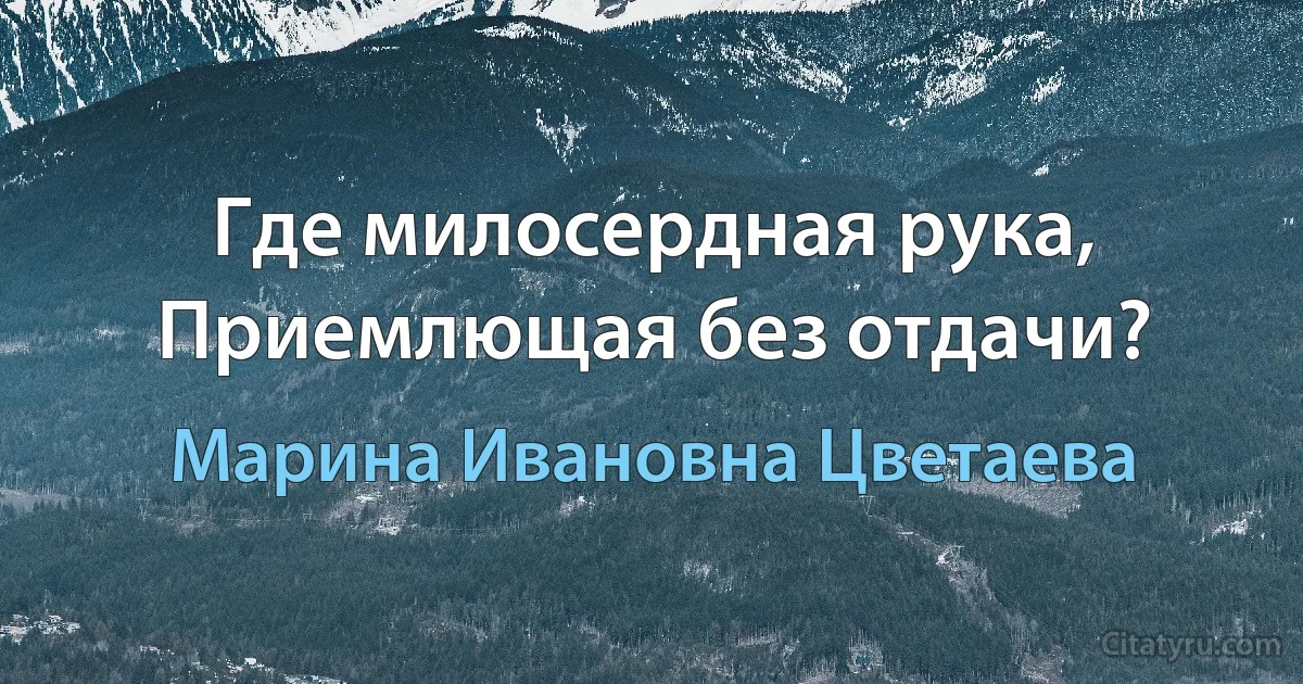 Где милосердная рука,
Приемлющая без отдачи? (Марина Ивановна Цветаева)