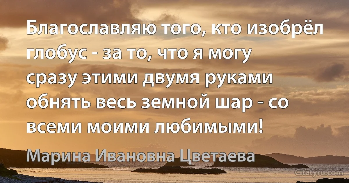 Благославляю того, кто изобрёл глобус - за то, что я могу сразу этими двумя руками обнять весь земной шар - со всеми моими любимыми! (Марина Ивановна Цветаева)