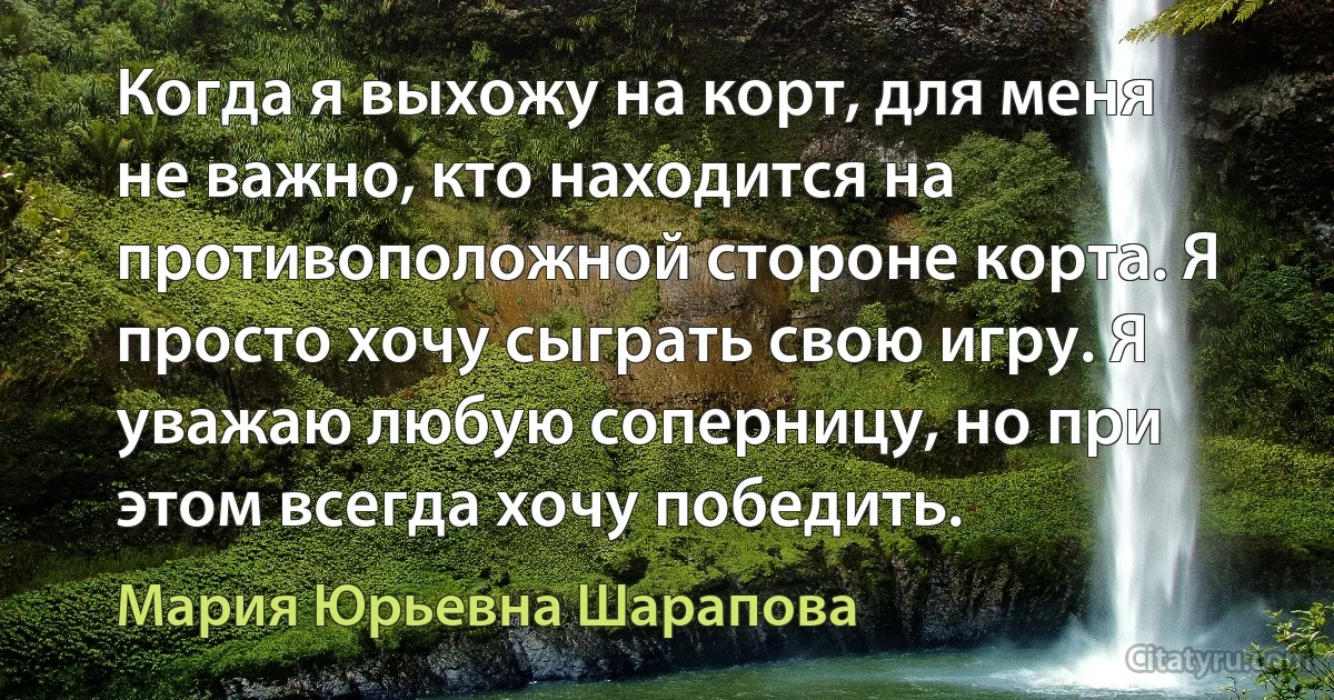 Когда я выхожу на корт, для меня не важно, кто находится на противоположной стороне корта. Я просто хочу сыграть свою игру. Я уважаю любую соперницу, но при этом всегда хочу победить. (Мария Юрьевна Шарапова)