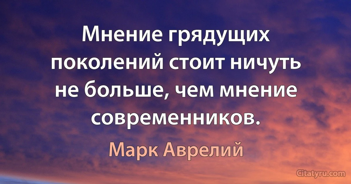 Мнение грядущих поколений стоит ничуть не больше, чем мнение современников. (Марк Аврелий)