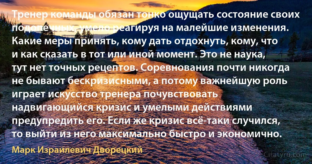 Тренер команды обязан тонко ощущать состояние своих подопечных, умело реагируя на малейшие изменения. Какие меры принять, кому дать отдохнуть, кому, что и как сказать в тот или иной момент. Это не наука, тут нет точных рецептов. Соревнования почти никогда не бывают бескризисными, а потому важнейшую роль играет искусство тренера почувствовать надвигающийся кризис и умелыми действиями предупредить его. Если же кризис всё-таки случился, то выйти из него максимально быстро и экономично. (Марк Израилевич Дворецкий)