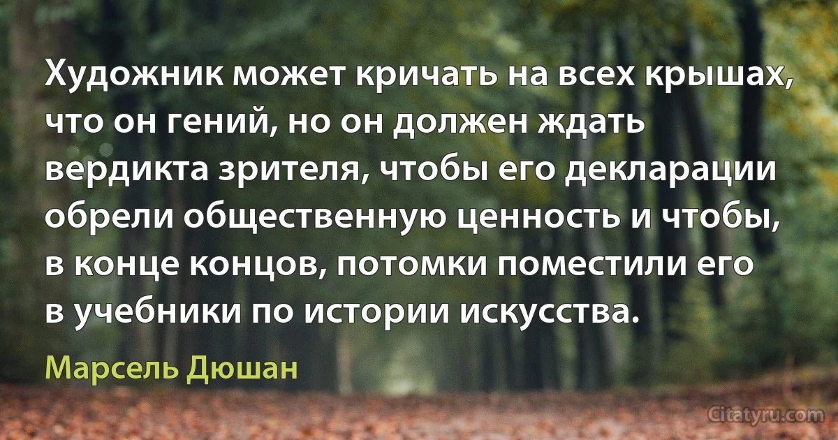 Художник может кричать на всех крышах, что он гений, но он должен ждать вердикта зрителя, чтобы его декларации обрели общественную ценность и чтобы, в конце концов, потомки поместили его в учебники по истории искусства. (Марсель Дюшан)