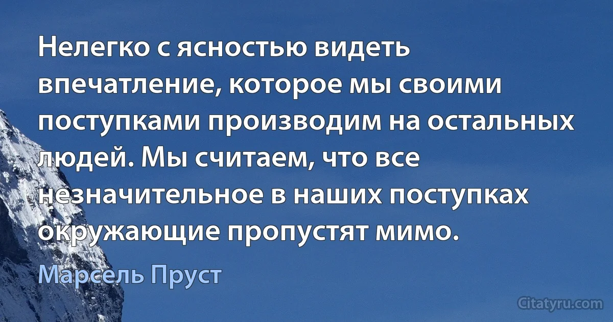 Нелегко с ясностью видеть впечатление, которое мы своими поступками производим на остальных людей. Мы считаем, что все незначительное в наших поступках окружающие пропустят мимо. (Марсель Пруст)