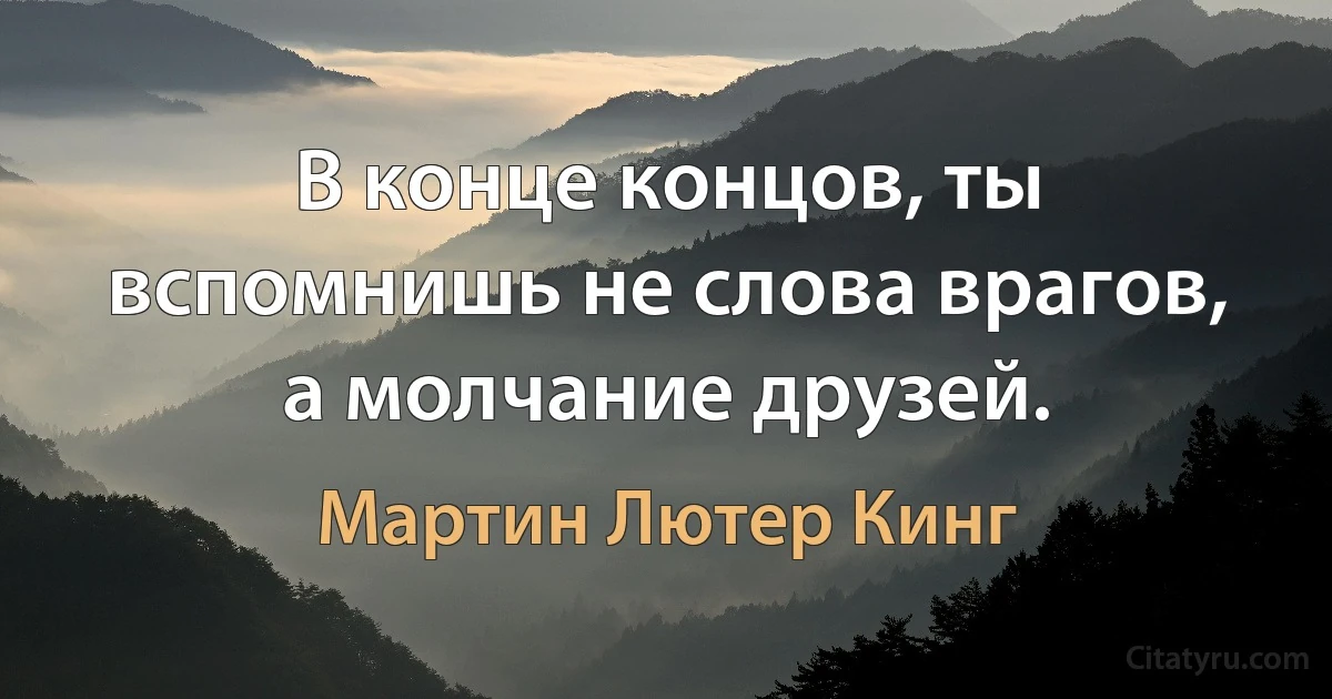 В конце концов, ты вспомнишь не слова врагов, а молчание друзей. (Мартин Лютер Кинг)