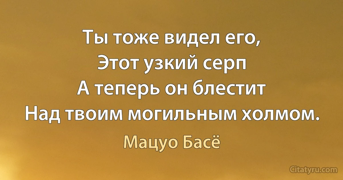 Ты тоже видел его,
Этот узкий серп
А теперь он блестит
Над твоим могильным холмом. (Мацуо Басё)