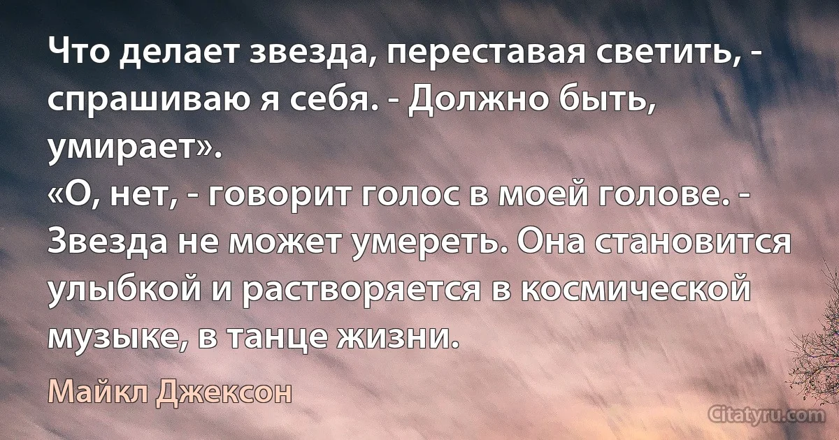 Что делает звезда, переставая светить, - спрашиваю я себя. - Должно быть, умирает».
«О, нет, - говорит голос в моей голове. - Звезда не может умереть. Она становится улыбкой и растворяется в космической музыке, в танце жизни. (Майкл Джексон)