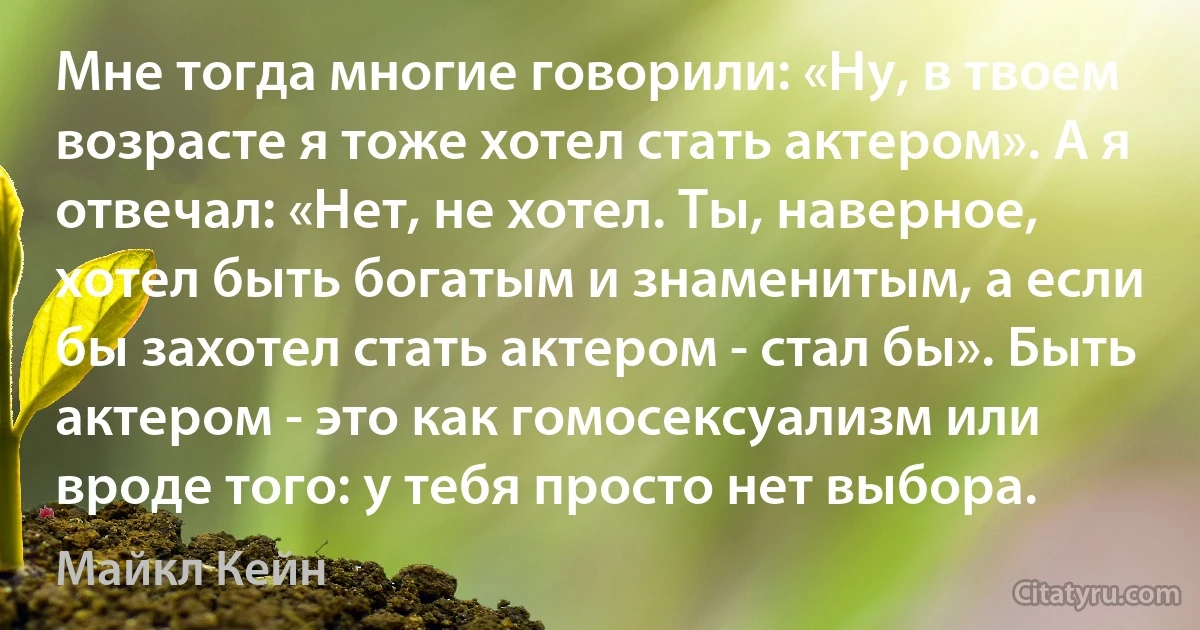 Мне тогда многие говорили: «Ну, в твоем возрасте я тоже хотел стать актером». А я отвечал: «Нет, не хотел. Ты, наверное, хотел быть богатым и знаменитым, а если бы захотел стать актером - стал бы». Быть актером - это как гомосексуализм или вроде того: у тебя просто нет выбора. (Майкл Кейн)