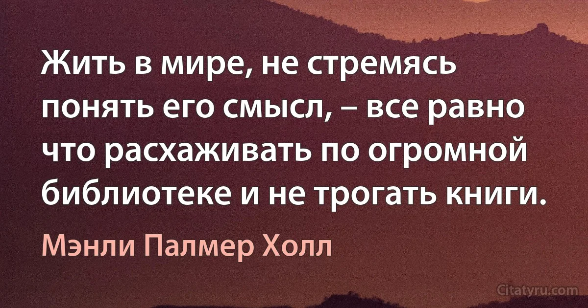 Жить в мире, не стремясь понять его смысл, – все равно что расхаживать по огромной библиотеке и не трогать книги. (Мэнли Палмер Холл)