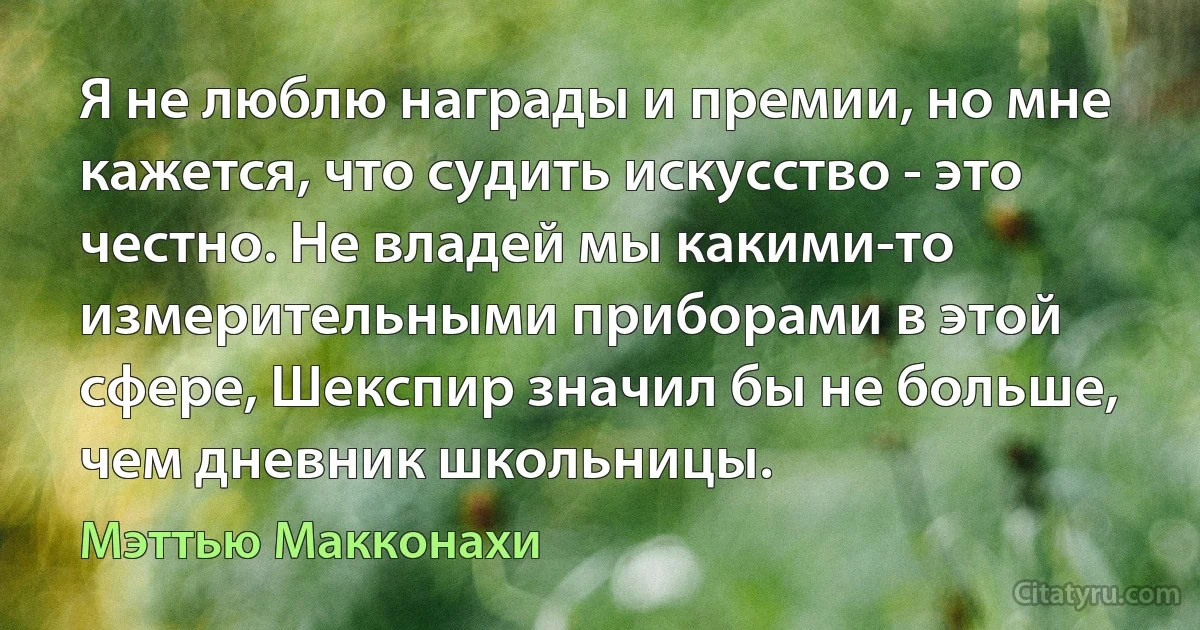 Я не люблю награды и премии, но мне кажется, что судить искусство - это честно. Не владей мы какими-то измерительными приборами в этой сфере, Шекспир значил бы не больше, чем дневник школьницы. (Мэттью Макконахи)