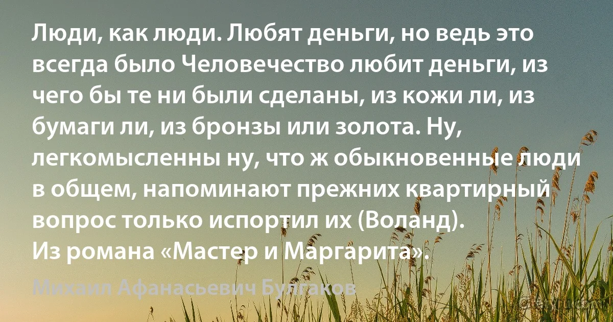 Люди, как люди. Любят деньги, но ведь это всегда было Человечество любит деньги, из чего бы те ни были сделаны, из кожи ли, из бумаги ли, из бронзы или золота. Ну, легкомысленны ну, что ж обыкновенные люди в общем, напоминают прежних квартирный вопрос только испортил их (Воланд). 
Из романа «Мастер и Маргарита». (Михаил Афанасьевич Булгаков)