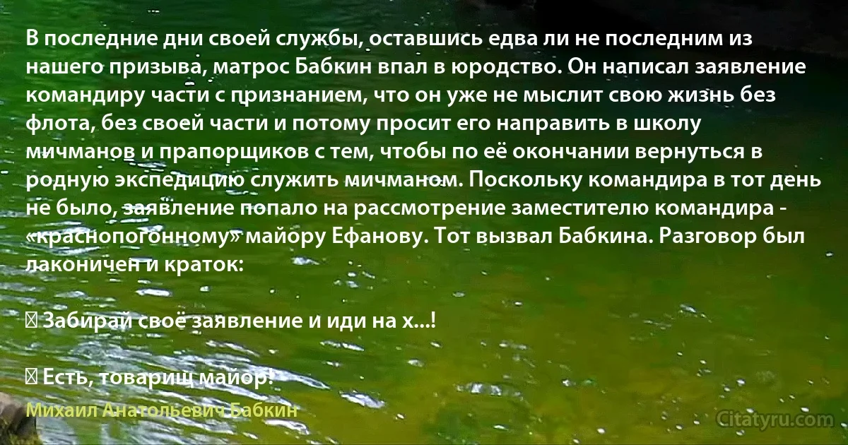 В последние дни своей службы, оставшись едва ли не последним из нашего призыва, матрос Бабкин впал в юродство. Он написал заявление командиру части с признанием, что он уже не мыслит свою жизнь без флота, без своей части и потому просит его направить в школу мичманов и прапорщиков с тем, чтобы по её окончании вернуться в родную экспедицию служить мичманом. Поскольку командира в тот день не было, заявление попало на рассмотрение заместителю командира - «краснопогонному» майору Ефанову. Тот вызвал Бабкина. Разговор был лаконичен и краток:

― Забирай своё заявление и иди на х...!

― Есть, товарищ майор! (Михаил Анатольевич Бабкин)