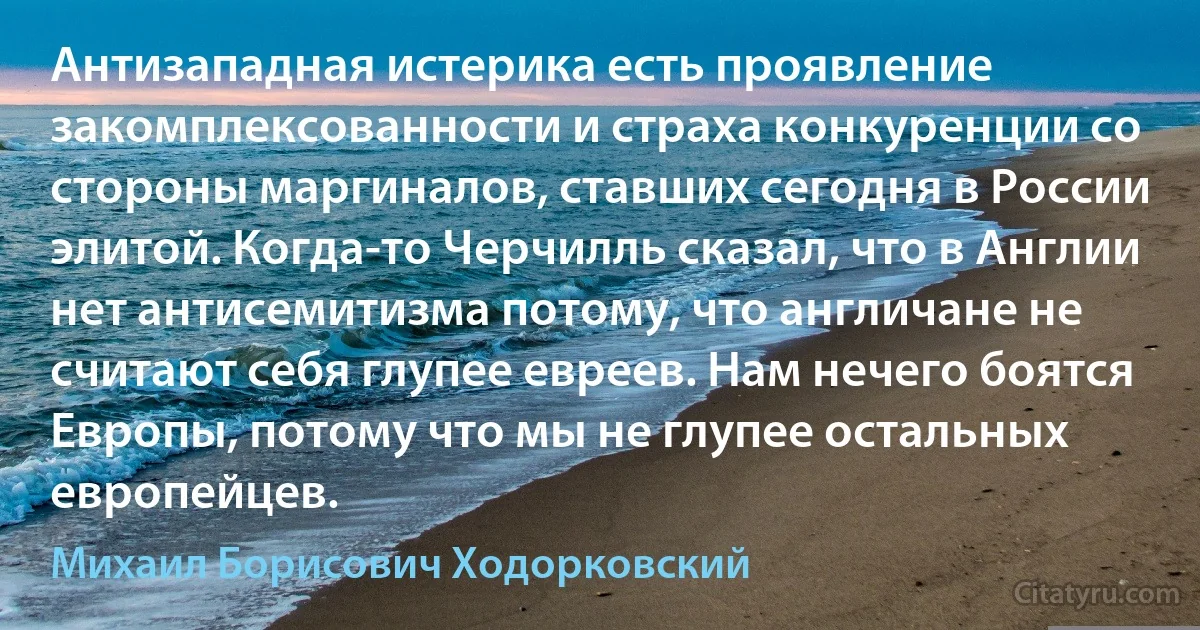 Антизападная истерика есть проявление закомплексованности и страха конкуренции со стороны маргиналов, ставших сегодня в России элитой. Когда-то Черчилль сказал, что в Англии нет антисемитизма потому, что англичане не считают себя глупее евреев. Нам нечего боятся Европы, потому что мы не глупее остальных европейцев. (Михаил Борисович Ходорковский)