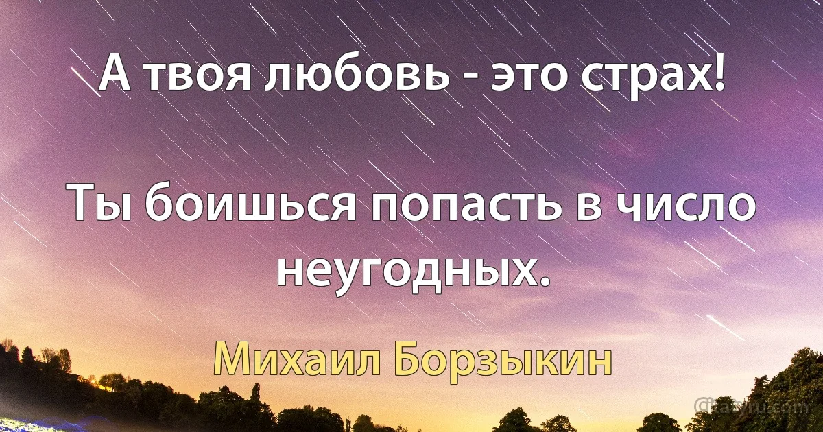 А твоя любовь - это страх!

Ты боишься попасть в число неугодных. (Михаил Борзыкин)