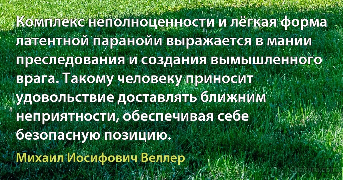 Комплекс неполноценности и лёгкая форма латентной паранойи выражается в мании преследования и создания вымышленного врага. Такому человеку приносит удовольствие доставлять ближним неприятности, обеспечивая себе безопасную позицию. (Михаил Иосифович Веллер)