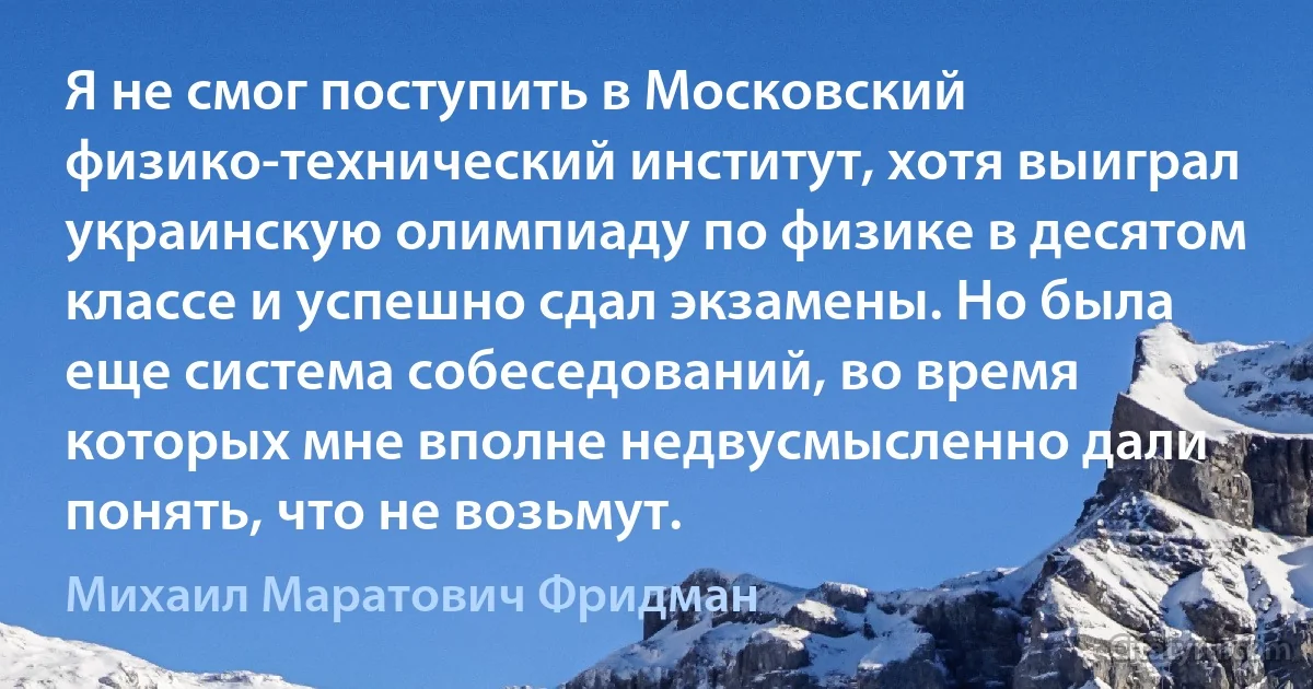 Я не смог поступить в Московский физико-технический институт, хотя выиграл украинскую олимпиаду по физике в десятом классе и успешно сдал экзамены. Но была еще система собеседований, во время которых мне вполне недвусмысленно дали понять, что не возьмут. (Михаил Маратович Фридман)