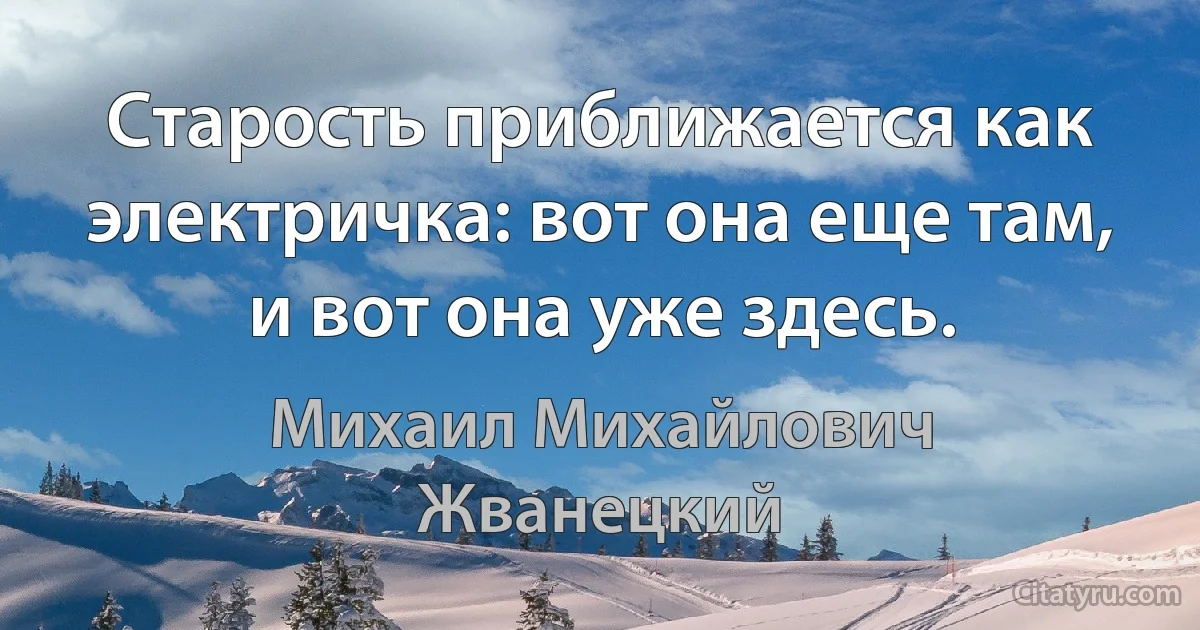 Старость приближается как электричка: вот она еще там, и вот она уже здесь. (Михаил Михайлович Жванецкий)